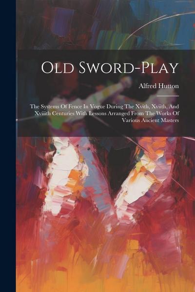 Old Sword-play: The Systems Of Fence In Vogue During The Xvith, Xviith, And Xviiith Centuries With Lessons Arranged From The Works Of