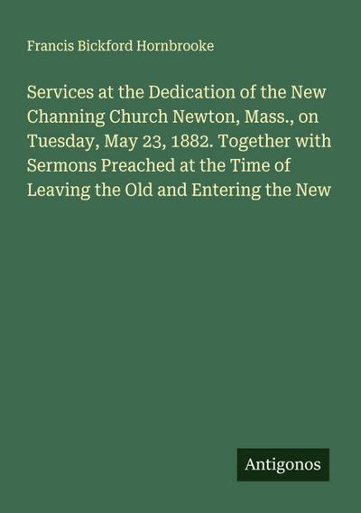 Services at the Dedication of the New Channing Church Newton, Mass., on Tuesday, May 23, 1882. Together with Sermons Preached at the Time of Leaving the Old and Entering the New