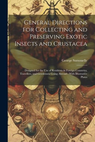 General Directions for Collecting and Preserving Exotic Insects and Crustacea: Designed for the use of Residents in Foreign Countries, Travellers, and