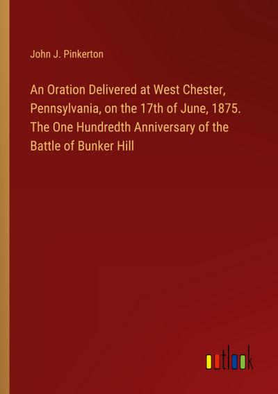 An Oration Delivered at West Chester, Pennsylvania, on the 17th of June, 1875. The One Hundredth Anniversary of the Battle of Bunker Hill