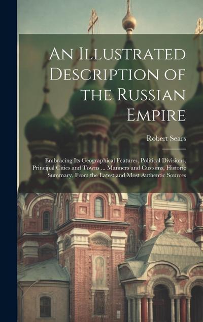 An Illustrated Description of the Russian Empire: Embracing Its Geographical Features, Political Divisions, Principal Cities and Towns ... Manners and