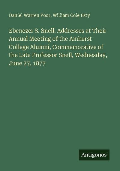 Ebenezer S. Snell. Addresses at Their Annual Meeting of the Amherst College Alumni, Commemorative of the Late Professor Snell, Wednesday, June 27, 1877