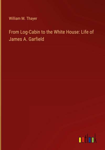 From Log-Cabin to the White House: Life of James A. Garfield