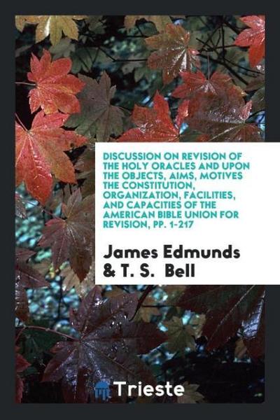 Discussion on Revision of the Holy Oracles and upon the Objects, Aims, Motives the Constitution, Organization, Facilities, and Capacities of the American Bible Union for Revision, pp. 1-217