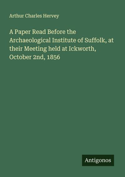A Paper Read Before the Archaeological Institute of Suffolk, at their Meeting held at Ickworth, October 2nd, 1856
