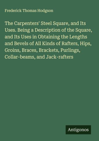The Carpenters’ Steel Square, and Its Uses. Being a Description of the Square, and Its Uses in Obtaining the Lengths and Bevels of All Kinds of Rafters, Hips, Groins, Braces, Brackets, Purlings, Collar-beams, and Jack-rafters