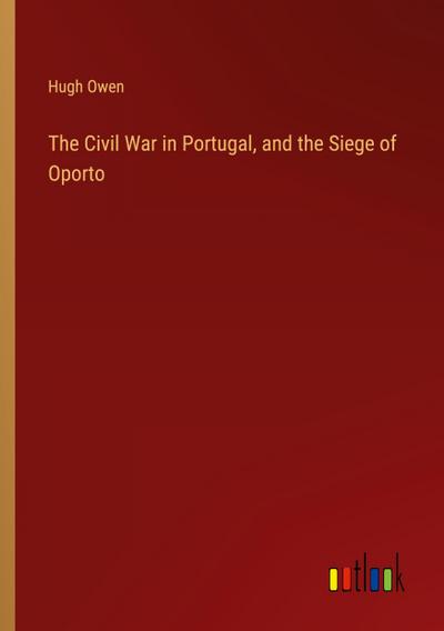The Civil War in Portugal, and the Siege of Oporto