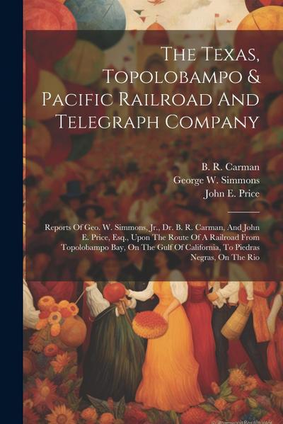 The Texas, Topolobampo & Pacific Railroad And Telegraph Company: Reports Of Geo. W. Simmons, Jr., Dr. B. R. Carman, And John E. Price, Esq., Upon The