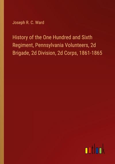 History of the One Hundred and Sixth Regiment, Pennsylvania Volunteers, 2d Brigade, 2d Division, 2d Corps, 1861-1865