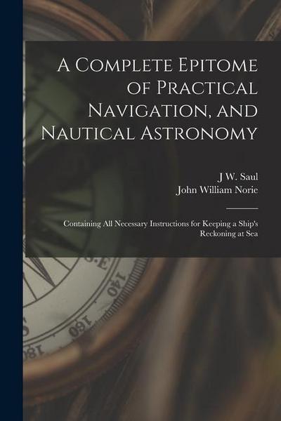 A Complete Epitome of Practical Navigation, and Nautical Astronomy: Containing All Necessary Instructions for Keeping a Ship’s Reckoning at Sea