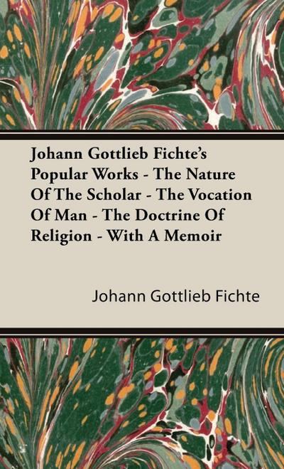 Johann Gottlieb Fichte’s Popular Works - The Nature Of The Scholar - The Vocation Of Man - The Doctrine Of Religion - With A Memoir