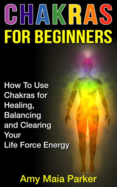 Chakras for Beginners: How To Use Chakras for Healing, Balancing and Clearing Your Life Force Energy (Healing Series, #2)