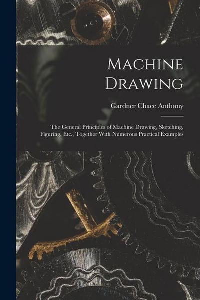 Machine Drawing: The General Principles of Machine Drawing, Sketching, Figuring, Etc., Together With Numerous Practical Examples