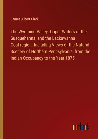 The Wyoming Valley. Upper Waters of the Susquehanna, and the Lackawanna Coal-region. Including Views of the Natural Scenery of Northern Pennsylvania, from the Indian Occupancy to the Year 1875