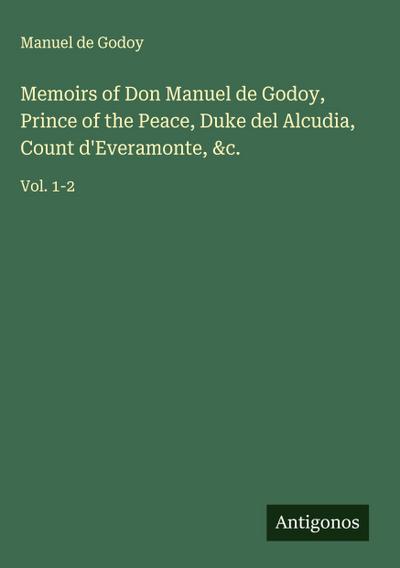 Memoirs of Don Manuel de Godoy, Prince of the Peace, Duke del Alcudia, Count d’Everamonte, &c.