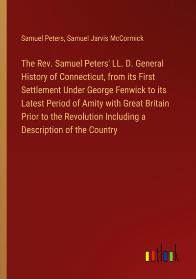 The Rev. Samuel Peters’ LL. D. General History of Connecticut, from its First Settlement Under George Fenwick to its Latest Period of Amity with Great Britain Prior to the Revolution Including a Description of the Country