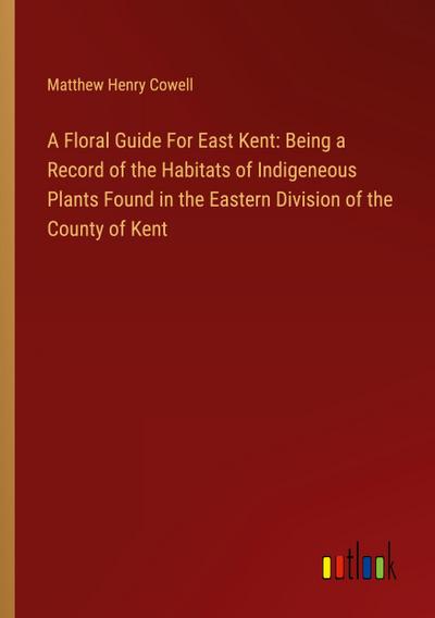 A Floral Guide For East Kent: Being a Record of the Habitats of Indigeneous Plants Found in the Eastern Division of the County of Kent