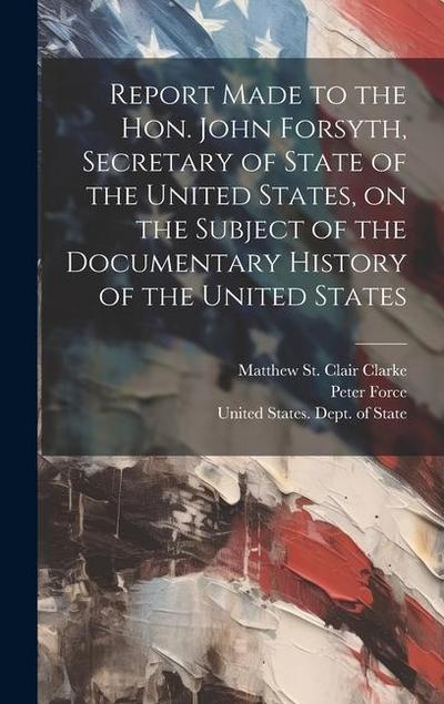 Report Made to the Hon. John Forsyth, Secretary of State of the United States, on the Subject of the Documentary History of the United States