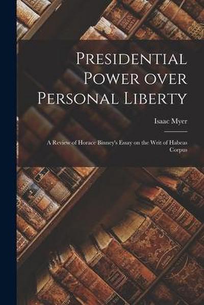 Presidential Power Over Personal Liberty: a Review of Horace Binney’s Essay on the Writ of Habeas Corpus