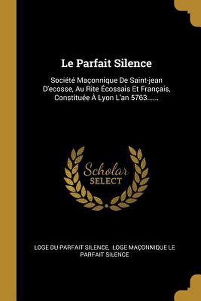 Le Parfait Silence: Société Maçonnique De Saint-jean D’ecosse, Au Rite Écossais Et Français, Constituée À Lyon L’an 5763......