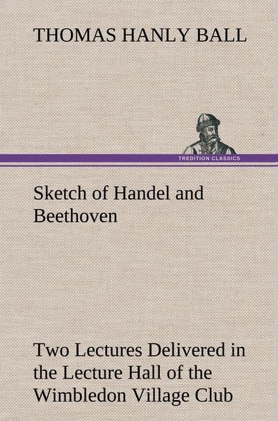 Sketch of Handel and Beethoven Two Lectures, Delivered in the Lecture Hall of the Wimbledon Village Club, on Monday Evening, Dec.14,1863; and Monday Evening, Jan.11,1864
