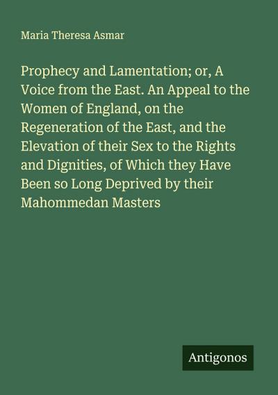 Prophecy and Lamentation; or, A Voice from the East. An Appeal to the Women of England, on the Regeneration of the East, and the Elevation of their Sex to the Rights and Dignities, of Which they Have Been so Long Deprived by their Mahommedan Masters