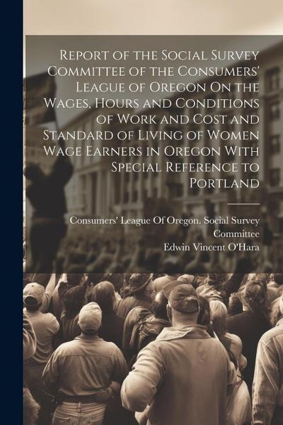 Report of the Social Survey Committee of the Consumers’ League of Oregon On the Wages, Hours and Conditions of Work and Cost and Standard of Living of Women Wage Earners in Oregon With Special Reference to Portland