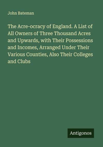 The Acre-ocracy of England. A List of All Owners of Three Thousand Acres and Upwards, with Their Possessions and Incomes, Arranged Under Their Various Counties, Also Their Colleges and Clubs
