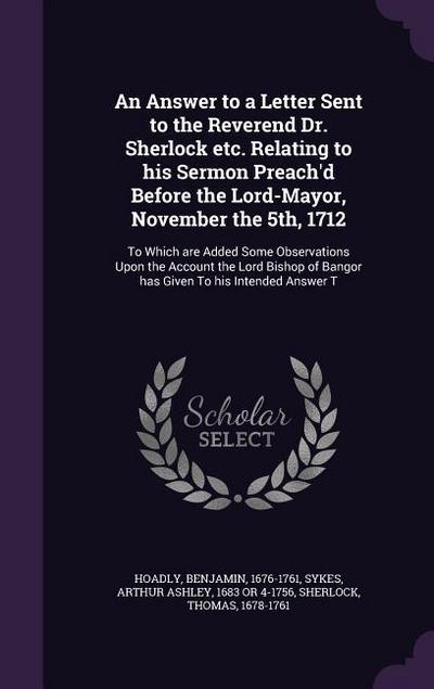 An Answer to a Letter Sent to the Reverend Dr. Sherlock etc. Relating to his Sermon Preach’d Before the Lord-Mayor, November the 5th, 1712: To Which a