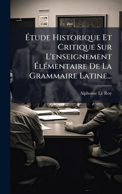 Ã&#137;tude Historique Et Critique Sur L’enseignement Ã&#137;lÃ(c)mentaire De La Grammaire Latine...