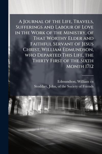 A Journal of the Life, Travels, Sufferings and Labour of Love in the Work of the Ministry, of That Worthy Elder and Faithful Servant of Jesus Christ, William Edmundson, who Departed This Life, the Thirty First of the Sixth Month 1712