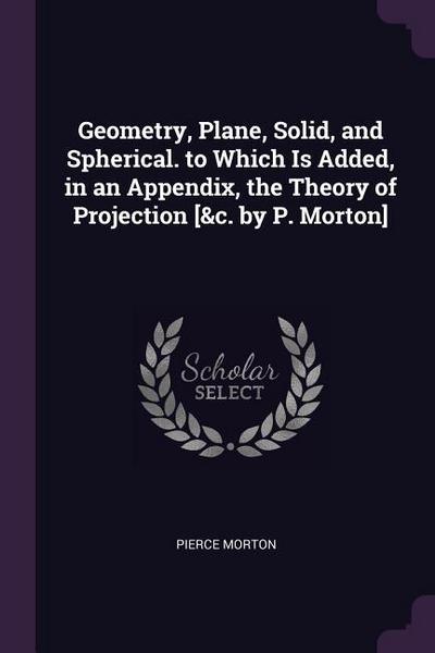 Geometry, Plane, Solid, and Spherical. to Which Is Added, in an Appendix, the Theory of Projection [&c. by P. Morton]