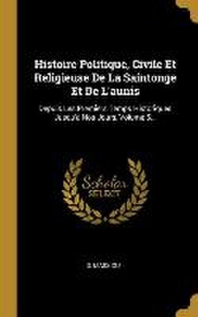 Histoire Politique, Civile Et Religieuse De La Saintonge Et De L’aunis: Depuis Les Premiers Temps Historiques Jusqu’à Nos Jours, Volume 5...