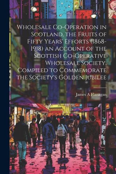 Wholesale Co-operation in Scotland, the Fruits of Fifty Years’ Efforts (1868-1918) an Account of the Scottish Co-operative Wholesale Society, Compiled