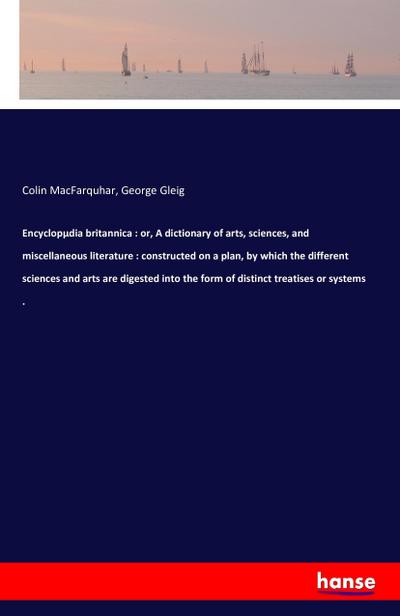 Encyclopµdia britannica : or, A dictionary of arts, sciences, and miscellaneous literature : constructed on a plan, by which the different sciences and arts are digested into the form of distinct treatises or systems .