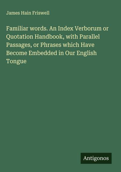 Familiar words. An Index Verborum or Quotation Handbook, with Parallel Passages, or Phrases which Have Become Embedded in Our English Tongue