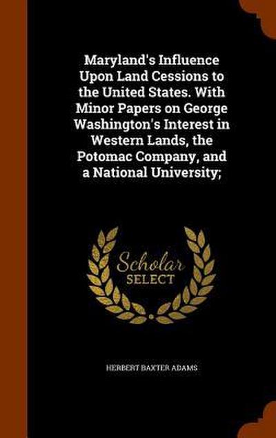 Maryland’s Influence Upon Land Cessions to the United States. With Minor Papers on George Washington’s Interest in Western Lands, the Potomac Company, and a National University;