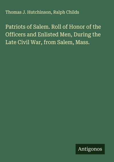Patriots of Salem. Roll of Honor of the Officers and Enlisted Men, During the Late Civil War, from Salem, Mass.