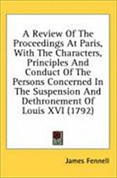 A Review Of The Proceedings At Paris, With The Characters, Principles And Conduct Of The Persons Concerned In The Suspension And Dethronement Of Louis XVI (1792)