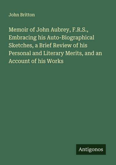 Memoir of John Aubrey, F.R.S., Embracing his Auto-Biographical Sketches, a Brief Review of his Personal and Literary Merits, and an Account of his Works