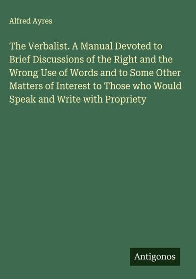 The Verbalist. A Manual Devoted to Brief Discussions of the Right and the Wrong Use of Words and to Some Other Matters of Interest to Those who Would Speak and Write with Propriety