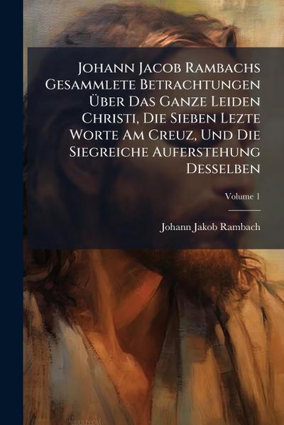 Johann Jacob Rambachs Gesammlete Betrachtungen Ã&#156;ber Das Ganze Leiden Christi, Die Sieben Lezte Worte Am Creuz, Und Die Siegreiche Auferstehung Desselben