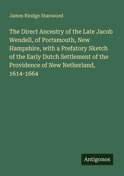 The Direct Ancestry of the Late Jacob Wendell, of Portsmouth, New Hampshire, with a Prefatory Sketch of the Early Dutch Settlement of the Providence of New Netherland, 1614-1664