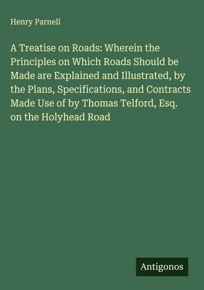 A Treatise on Roads: Wherein the Principles on Which Roads Should be Made are Explained and Illustrated, by the Plans, Specifications, and Contracts Made Use of by Thomas Telford, Esq. on the Holyhead Road