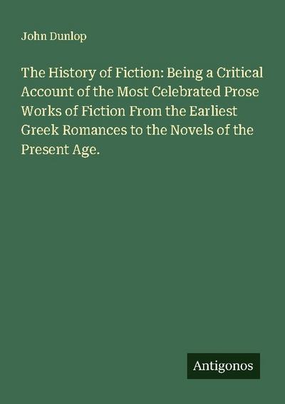 The History of Fiction: Being a Critical Account of the Most Celebrated Prose Works of Fiction From the Earliest Greek Romances to the Novels of the Present Age.