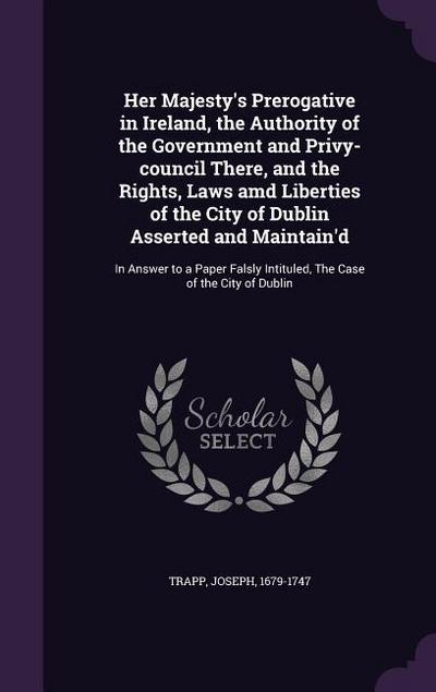 Her Majesty’s Prerogative in Ireland, the Authority of the Government and Privy-Council There, and the Rights, Laws AMD Liberties of the City of Dubli