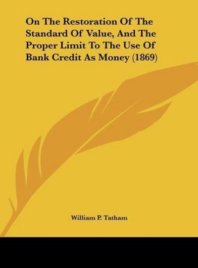 On The Restoration Of The Standard Of Value, And The Proper Limit To The Use Of Bank Credit As Money (1869) - William P. Tatham