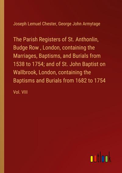 The Parish Registers of St. Anthonlin, Budge Row , London, containing the Marriages, Baptisms, and Burials from 1538 to 1754; and of St. John Baptist on Wallbrook, London, containing the Baptisms and Burials from 1682 to 1754