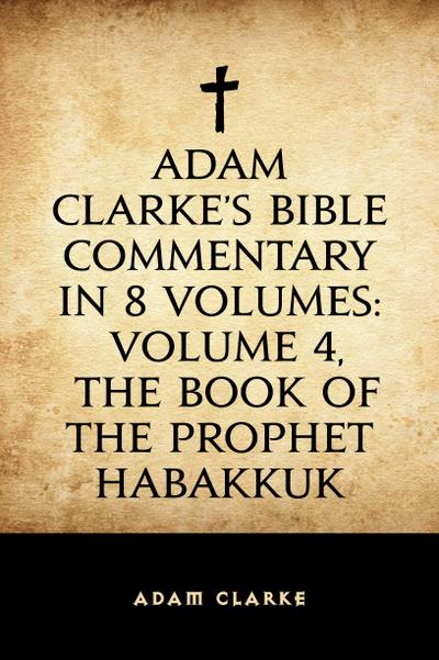 Adam Clarke’s Bible Commentary in 8 Volumes: Volume 4, The Book of the Prophet Habakkuk