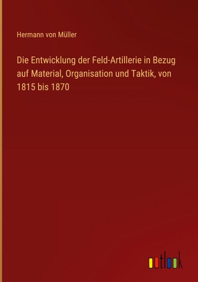 Die Entwicklung der Feld-Artillerie in Bezug auf Material, Organisation und Taktik, von 1815 bis 1870